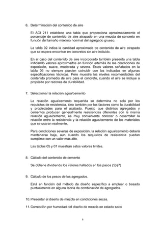 6. Determinación del contenido de aire
El ACI 211 establece una tabla que proporciona aproximadamente el
porcentaje de contenido de aire atrapado en una mezcla de concreto en
función del tamaño máximo nominal del agregado grueso.
La tabla 02 indica la cantidad aproximada de contenido de aire atrapado
que se espera encontrar en concretos sin aire incluido.
En el caso del contenido de aire incorporado también presenta una tabla
indicando valores aproximados en función además de las condiciones de
exposición, suave, moderada y severa. Estos valores señalados en la
tabla 06 no siempre pueden coincidir con las indicadas en algunas
especificaciones técnicas. Pero muestra los niveles recomendables del
contenido promedio de aire para el concreto, cuando el aire se incluye a
propósito por razones de durabilidad.
7. Seleccionar la relación agua/cemento
La relación agua/cemento requerida se determina no solo por los
requisitos de resistencia, sino también por los factores como la durabilidad
y propiedades para el acabado. Puesto que distintos agregados y
cementos producen generalmente resistencias diferentes con la misma
relación agua/cemento, es muy conveniente conocer o desarrollar la
relación entre la resistencia y la relación agua/cemento de los materiales
que se usaran realmente.
Para condiciones severas de exposición, la relación agua/cemento deberá
mantenerse baja, aun cuando los requisitos de resistencia puedan
cumplirse con un valor mas alto.
Las tablas 05 y 07 muestran estos valores limites.
8. Cálculo del contenido de cemento
Se obtiene dividiendo los valores hallados en los pasos (5)/(7)
9. Cálculo de los pesos de los agregados.
Está en función del método de diseño específico a emplear o basado
puntualmente en alguna teoría de combinación de agregados.
10.Presentar el diseño de mezcla en condiciones secas.
11.Corrección por humedad del diseño de mezcla en estado seco
8
 