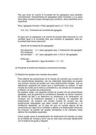 Hay que tener en cuenta la humedad de los agregados para pesarlos
correctamente. Generalmente los agregados están húmedos y a su peso
seco debe sumarse el peso del agua que contienen, tanto absorbida como
superficial.
Peso agregado húmedo = Peso agregado seco x (1 + C.H. (%))
C.H. (%) : Contenido de humedad del agregado
El agua que va agregarse a la mezcla de prueba debe reducirse en una
cantidad igual a la humedad libre que contiene el agregado, esto es,
humedad total menos absorción.
Aporte de humedad de los agregados:
Por absorción: L1 = peso agregado seco x %absorción del agregado
Por contenido
de humedad : L2 = peso agregado seco x %C.H. del agregado
Entonces:
Agua efectiva = Agua de diseño + L1 – L2
12.Presentar el diseño de mezcla en condiciones húmedas.
13.Realizar los ajustes a las mezclas de pruebas
Para obtener las proporciones de la mezcla de concreto que cumpla con
las características deseadas, con los materiales disponibles se prepara
una primera mezcla de prueba con unas proporciones iniciales que se
determinan siguiendo los pasos que a continuación se indican. A esta
mezcla de prueba se le mide su consistencia y se compra con la deseada;
si difieren, se ajustan las proporciones.
Se prepara, luego, una segunda mezcla de prueba con las proporciones
ajustadas, que ya garantiza la consistencia deseada; se toman muestras
de cilindro de ella y se determina su resistencia a la compresión; se
compara con la resistencia deseada y si difieren, se reajustan las
proporciones. Se prepara una tercera mezcla de prueba con las
proporciones reajustadas que debe cumplir con la consistencia y la
resistencia deseadas; en el caso de que no cumpla alguna de las
condiciones por algún error cometido o debido a la aleatoriedad misma de
los ensayos, se pueden ser ajustes semejantes a los indicados hasta
obtener los resultados esperados.
Como puede verse el procedimiento de dosificación de mezclas se basa
en el método de “ensayo y error” que en este caso converge rápidamente
con el sistema de ajuste y reajuste.
9
 