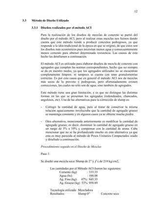 12
3.3 Método de Diseño Utilizado
3.3.1 Diseños realizados por el método ACI
Para la realización de los diseños de mezclas de concreto se partió del
diseño por el método ACI, pero al realizar estas mezclas nos fuimos dando
cuenta que este método tiende a producir concretos pedregosos, ya que
responde a la idea tradicional de la época en que se originó, de que estos son
los diseños más económicos pues necesitan menos agua y consecuentemente
menos cemento para obtener determinada resistencia. Las causas de este
hecho las detallamos a continuación.
El método ACI es utilizado para elaborar diseños de mezcla de concreto con
agregados que cumplan las normas correspondientes, hecho que no siempre
se da en nuestro medio, ya que los agregados utilizados no se encuentran
completamente limpios; ni tampoco se cuenta con unas granulometrías
correctas. Es por esta causa que en general el método ACI nos da mezclas
más secas de lo previsto y pedregosas, pero afortunadamente existen
correcciones, las cuales no sólo son de agua, sino también de agregados.
Este método tiene una gran limitación, y es que no distingue las distintas
formas en las que se presentan los agregados (redondeados, chancados,
angulosos, etc). Una de las alternativas para la corrección de slump es:
- Corregir la cantidad de agua, pero al tratar de conservar la misma
relación agua/cemento involucraba que la cantidad de agregado grueso
se mantenga constante y en algunos casos ya se obtiene mucha piedra.
- Otra alternativa, mencionada anteriormente es modificar la cantidad de
agregado grueso; es decir, disminuir la cantidad de agregado grueso en
un rango de 5% a 10% y compensar con la cantidad de arena. Cabe
mencionar que no se ha profundizado mucho en esta alternativa ya que
esta es muy parecida al método de Pesos Unitarios Compactados usado
y detallado a continuación.
Procedimiento seguido en el Diseño de Mezclas
Paso 1:
Se diseñó una mezcla seca: Slump de 2” y ƒ’c de 210 kg/cm2,
Las cantidades por el Método ACI fueron las siguientes:
Cemento (kg) : 333.33
Agua (lts) : 188.08
Ag. Fino (kg) 47%: 845.33
Ag. Grueso (kg) 53%: 958.89
Tecnología utilizada: Mezcladora
Resultados: Slump 0” Concreto seco
 