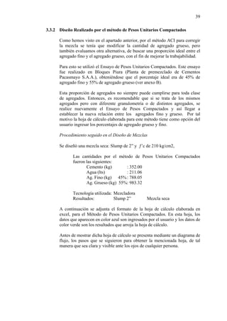 39
3.3.2 Diseño Realizado por el método de Pesos Unitarios Compactados
Como hemos visto en el apartado anterior, por el método ACI para corregir
la mezcla se tenía que modificar la cantidad de agregado grueso, pero
también evaluamos otra alternativa, de buscar una proporción ideal entre el
agregado fino y el agregado grueso, con el fin de mejorar la trabajabilidad.
Para esto se utilizó el Ensayo de Pesos Unitarios Compactados. Este ensayo
fue realizado en Bloques Piura (Planta de premezclado de Cementos
Pacasmayo S.A.A.), obteniéndose que el porcentaje ideal era de 45% de
agregado fino y 55% de agregado grueso (ver anexo B).
Esta proporción de agregados no siempre puede cumplirse para toda clase
de agregados. Entonces, es recomendable que si se trata de los mismos
agregados pero con diferente granulometría o de distintos agregados, se
realice nuevamente el Ensayo de Pesos Compactados y así llegar a
establecer la nueva relación entre los agregados fino y grueso. Por tal
motivo la hoja de cálculo elaborada para este método tiene como opción del
usuario ingresar los porcentajes de agregado grueso y fino.
Procedimiento seguido en el Diseño de Mezclas
Se diseñó una mezcla seca: Slump de 2” y ƒ’c de 210 kg/cm2,
Las cantidades por el método de Pesos Unitarios Compactados
fueron las siguientes:
Cemento (kg) : 352.00
Agua (lts) : 211.06
Ag. Fino (kg) 45%: 788.05
Ag. Grueso (kg) 55%: 983.32
Tecnología utilizada: Mezcladora
Resultados: Slump 2” Mezcla seca
A continuación se adjunta el formato de la hoja de cálculo elaborada en
excel, para el Método de Pesos Unitarios Compactados. En esta hoja, los
datos que aparecen en color azul son ingresados por el usuario y los datos de
color verde son los resultados que arroja la hoja de cálculo.
Antes de mostrar dicha hoja de cálculo se presenta mediante un diagrama de
flujo, los pasos que se siguieron para obtener la mencionada hoja, de tal
manera que sea clara y visible ante los ojos de cualquier persona.
 