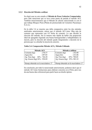 42
3.3.3 Elección del Método a utilizar
Se eligió usar en este estudio el Método de Pesos Unitarios Compactados,
pero cabe mencionar que se tuvo como punto de partida el método ACI.
También mencionaremos que el Método de cálculo seleccionado es con el
que trabaja Bloques Piura (Planta de premezclado de Cementos Pacasmayo
S.A.A.).
En la tabla 3.4 se muestra una tabla comparativa entre los dos métodos
analizados anteriormente, nótese que el método ACI tiene 18kg más de
cemento que representa casi 0.5 bolsa de cemento. Lo que decidió la
elección del método, fue la manera más rápida de hallar una proporción
ideal de agregados logrando una buena homogeneidad y trabajabilidad a la
mezcla, pero la elección del método queda íntegramente a decisión de la
persona que va a diseñar la mezcla de concreto.
Tabla 3.4: Comparación Método ACI y Método Utilizado
Método ACI Método a utilizar
Cemento (kg) : 370.37
Agua (lts) : 207.85
Ag. Fino (kg) 44% : 764.20
Ag. Grueso (kg) 56% : 958.89
Cemento (kg) : 352.00
Agua (lts) : 211.06
Ag. Fino (kg) 45%: 788.05
Ag. Grueso (kg) 55%: 983.32
Slump obtenido en la mezcladora: 2” Slump obtenido en la mezcladora: 2”
En conclusión, por todo lo mencionado anteriormente, podemos decir que el
método ACI tiene limitaciones para elaborar concretos en el Perú, pero nos
da una buena idea referencial para partir hacia un diseño óptimo.
 