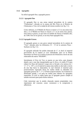 3
3.1.2 Agregados
Se utilizó agregado fino y agregado grueso.
3.1.2.1 Agregado Fino
El agregado fino es una arena natural procedente de la cantera
“Chulucanas”, ubicada en la cuenca del Río Piura en el Distrito de
Chulucanas a 3 km. de la ciudad de del mismo nombre (ver fig. 3.1).
Como sabemos, si el Módulo de fineza es menor a 2.3 es una arena muy
fina; y si el Módulo de fineza es mayor a 3.1 es un arena muy gruesa,
Esta arena es gruesa, ya que tiene un módulo de fineza es bastante alto,
de 3.046. Pero al ser gruesa, es un muy buen agregado fino.
3.1.2.2 Agregado Grueso
El agregado grueso es una grava natural procedente de la cantera de
“Vice”, ubicada entre los kilómetros 32 – 33 de la carretera Piura –
Sechura (ver fig. 3.1).
El agregado utilizado fue piedra chancada de 1”, es decir el material
proveniente de la cantera es over redondeado, pero en la Planta
Pacasmayo en Piura se le realiza el proceso de trituración a través de una
chancadora de marca “PEGSON”.
Inicialmente el Over de Vice es puesto en una tolva, para después
dejarlo caer a una faja transportadora que lo lleva a la malla N°4 para
reducir los finos del material. Luego este es llevado a los tamices de 1
¼”, ¾” y 3/8”; y si el material no pasa estas mallas es desviado a través
de una faja hacia la chancadora, la cual triturará el material para
posteriormente regresarlo hacia las mallas donde se obtendría los
agregados gruesos de 1”, ½” y 475mm respectivamente. Si el material es
demasiado grande, y no pasa las mallas para obtener los agregados
requeridos, el ciclo se repite hasta que el agregado grueso cumpla el
tamaño necesario para pasar dichos tamices.
Cabe mencionar que la piedra chancada mejora propiedades muy
importantes del concreto, como: resistencia a la compresión y
adherencia.
 