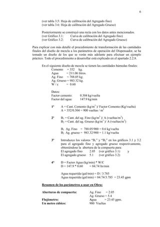 6
(ver tabla 3.5: Hoja de calibración del Agregado fino)
(ver tabla 3.6: Hoja de calibración del Agregado Grueso)
Posteriormente se construyó una recta con los datos antes mencionados.
(ver Gráfico 3.1: Curva de calibración del Agregado fino)
(ver Gráfico 3.2: Curva de calibración del Agregado Grueso)
Para explicar con más detalle el procedimiento de transformación de las cantidades
finales del diseño de mezcla a los parámetros de operación del Dispensador, se ha
tomado un diseño de los que se verán más adelante para efectuar un ejemplo
práctico. Todo el procedimiento a desarrollar está explicado en el apartado 2.2.8.
En el siguiente diseño de mezcla se tienen las cantidades húmedas finales:
Cemento = 352 kg.
Agua = 211.06 litros.
Ag. Fino = 788.05 kg.
Ag. Grueso = 983.32 kg.
W / c = 0.60
Datos:
Factor cemento: 0.304 kg/vuelta
Factor del agua: 147.9 kg/min
1º A = Cant. Cemento (kg/m3
)/ Factor Cemento (Kg/vuelta)
A = 352/0.304 = 900 vueltas / m3
2º B1 = Cant. del ag. Fino (kg/m3
)/ A (vueltas/m3
)
B2 = Cant. del ag. Grueso (kg/m3
)/ A (vueltas/m3
)
B1 Ag. Fino = 788.05/900 = 0.6 kg/vuelta
B2 Ag. grueso = 983.32/900 = 1.1 kg/vuelta
3º Introduzco los valores “B1” y “B2” en los gráficos 3.1 y 3.2
para el agregado fino y agregado grueso respectivamente,
obteniéndose la abertura de la compuerta para:
El agregado fino 2.05 (ver gráfico 3.1) y
El agregado grueso 5.1 (ver gráfico 3.2)
4° D = Factor Agua (kg/min) * W/C
D = 147.9 * 0.60 = 84.74 lts/min
Agua requerida (gal/min) = D / 3.785
Agua requerida (gal/min) = 84.74/3.785 = 23.45 gpm
Resumen de los parámetros a usar en Obra:
Aberturas de compuerta: Ag. Fino = 2.05
Ag. Grueso = 5.4
Flujómetro: Agua = 23.45 gpm.
Un metro cúbico: 900 Vueltas
 