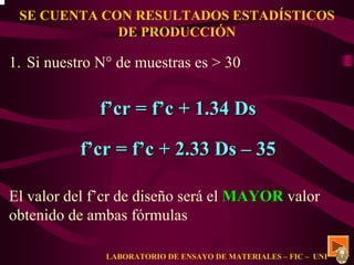 SE CUENTA CON RESULTADOS ESTADÍSTICOS 
DE PRODUCCIÓN 
1. Si nuestro N° de muestras es > 30 
f’’cr = f’’c + 1.34 Ds 
f’’cr = f’’c + 2.33 Ds –– 35 
El valor del f’cr de diseño será el MAYOR valor 
obtenido de ambas fórmulas 
LABORATORIO DE ENSAYO DE MATERIALES – FIC – UNI 
 