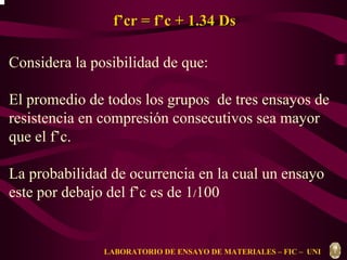 f’’cr = f’’c + 1.34 Ds 
Considera la posibilidad de que: 
El promedio de todos los grupos de tres ensayos de 
resistencia en compresión consecutivos sea mayor 
que el f’c. 
La probabilidad de ocurrencia en la cual un ensayo 
este por debajo del f’c es de 1/100 
LABORATORIO DE ENSAYO DE MATERIALES – FIC – UNI 
 