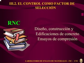 III.2. EL CONTROL COMO FACTOR DE 
SELECCIÓN 
Diseño, construcción y 
Edificaciones de concreto 
Ensayos de compresión 
RNC 
LABORATORIO DE ENSAYO DE MATERIALES – FIC – UNI 
 