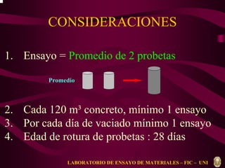 CONSIDERACIONES 
1. Ensayo = Promedio de 2 probetas 
Promedio 
2. Cada 120 m³ concreto, mínimo 1 ensayo 
3. Por cada día de vaciado mínimo 1 ensayo 
4. Edad de rotura de probetas : 28 días 
LABORATORIO DE ENSAYO DE MATERIALES – FIC – UNI 
 