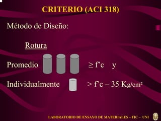 CRITERIO (ACI 318) 
Método de Diseño: 
Rotura 
Promedio ≥ f’c y 
Individualmente > f’c – 35 Kg/cm² 
LABORATORIO DE ENSAYO DE MATERIALES – FIC – UNI 
 