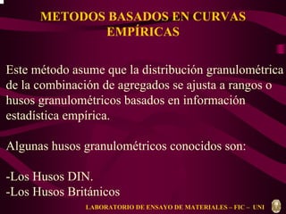 METODOS BASADOS EN CURVAS 
EMPÍRICAS 
Este método asume que la distribución granulométrica 
de la combinación de agregados se ajusta a rangos o 
husos granulométricos basados en información 
estadística empírica. 
Algunas husos granulométricos conocidos son: 
-Los Husos DIN. 
-Los Husos Británicos 
LABORATORIO DE ENSAYO DE MATERIALES – FIC – UNI 
 