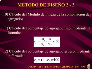 METODO DE DISEÑO 2 - 3 
10) Cálculo del Módulo de Fineza de la combinación de 
agregados. 
11) Cálculo del porcentaje de agregado fino, mediante la 
fórmula: 
f f g g m = r m + r m 
x100 
m m 
g 
− 
= 
f − 
m m 
r 
g f 
12) Cálculo del porcentaje de agregado grueso, mediante 
la fórmula: 
r (1 r )x100 g f = − 
LABORATORIO DE ENSAYO DE MATERIALES – FIC – UNI 
 