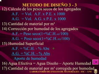 METODO DE DISEÑO 3 - 3 
12) Cálculo de los pesos secos de los agregados 
A.F. = Vol. A.F. x P.E. x 1000 
A.G. = Vol. A.G. x P.E. x 1000 
13) Cantidad de material por m³ 
14) Corrección por humedad de los agregados 
A.F. = Peso seco(1+%C.H.AF/100) 
A.G. = Peso seco(1+%C.H.AG/100) 
f f g g m = r m + r m 
15) Humedad Superficial 
A.F. = %C.H. - % Abs + 
A.G. = %C.H. - % Abs 
Aporte de humedad 
16) Agua Efectiva = Agua Diseño – Aporte Humedad 
17) Cantidad de material por m³ corregida por humedad 
LABORATORIO DE ENSAYO DE MATERIALES – FIC – UNI 
 