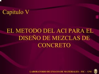 Capitulo V 
EL METODO DEL ACI PARA EL 
DISEÑO DE MEZCLAS DE 
CONCRETO 
LABORATORIO DE ENSAYO DE MATERIALES – FIC – UNI 
 