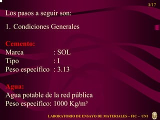 1/17 
Los pasos a seguir son: 
1. Condiciones Generales 
Cemento: 
Marca : SOL 
Tipo : I 
Peso específico : 3.13 
Agua: 
Agua potable de la red pública 
Peso específico: 1000 Kg/m³ 
LABORATORIO DE ENSAYO DE MATERIALES – FIC – UNI 
 