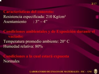2/17 
Características del concreto: 
Resistencia especificada: 210 Kg/cm² 
Asentamiento : 3” – 4” 
Condiciones ambientales y de Exposición durante el 
vaciado: 
Temperatura promedio ambiente: 20° C 
Humedad relativa: 80% 
Condiciones a la cual estará expuesta 
Normales 
LABORATORIO DE ENSAYO DE MATERIALES – FIC – UNI 
 
