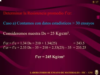 5/ 17 
Determinar la Resistencia promedio f’cr: 
Caso a) Contamos con datos estadísticos  30 ensayos 
Consideremos nuestra Ds = 25 Kg/cm². 
f’cr = f’c + 1.34 Ds = 210 + 1.34(25) = 243.5 
f’cr = f’c + 2.33 Ds – 35 = 210 + 2.33(25) – 35 = 233.25 
f’cr = 245 Kg/cm² 
f f g g m = r m + r m 
LABORATORIO DE ENSAYO DE MATERIALES – FIC – UNI 
 