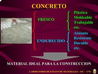 CONCRETO 
FRESCO 
ENDURECIDO 
Plástica 
Moldeable 
Trabajable 
etc. 
Aislante 
Resistente 
Durable 
etc. 
MATERIAL IDEAL PARA LA CONSTRUCCION 
LABORATORIO DE ENSAYO DE MATERIALES – FIC – UNI 
 