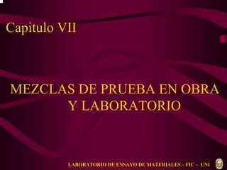 Capitulo VII 
MEZCLAS DE PRUEBA EN OBRA 
Y LABORATORIO 
LABORATORIO DE ENSAYO DE MATERIALES – FIC – UNI 
 