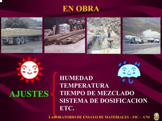 EN OBRA 
AJUSTES 
HUMEDAD 
TEMPERATURA 
TIEMPO DE MEZCLADO 
SISTEMA DE DOSIFICACION 
ETC. 
LABORATORIO DE ENSAYO DE MATERIALES – FIC – UNI 
 