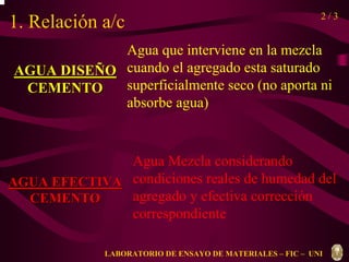 1. Relación a/c 2 / 3 
AGUA DISEÑO 
CEMENTO 
Agua que interviene en la mezcla 
cuando el agregado esta saturado 
superficialmente seco (no aporta ni 
absorbe agua) 
AGUA EFECTIVA 
CEMENTO 
Agua Mezcla considerando 
condiciones reales de humedad del 
agregado y efectiva corrección 
correspondiente 
LABORATORIO DE ENSAYO DE MATERIALES – FIC – UNI 
 