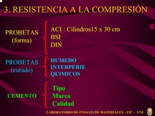 3. RESISTENCIA A LA COMPRESIÓN 
CEMENTO 
HUMEDO 
INTERPERIE 
QUIMICOS 
Tipo 
Marca 
Calidad 
PROBETAS 
(forma) 
PROBETAS 
(curado) 
ACI : Cilindros15 x 30 cm 
BSI 
DIN 
LABORATORIO DE ENSAYO DE MATERIALES – FIC – UNI 
 