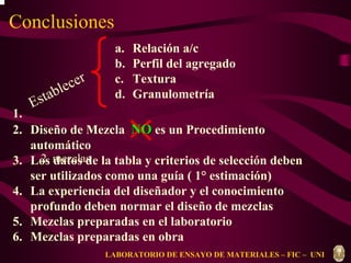 Conclusiones 
Establecer 
a. Relación a/c 
b. Perfil del agregado 
c. Textura 
d. Granulometría 
1. 
2. Diseño de Mezcla NOes un Procedimiento 
2. mezclas 
LABORATORIO DE ENSAYO DE MATERIALES – FIC – UNI 
automático 
3. Los datos de la tabla y criterios de selección deben 
ser utilizados como una guía ( 1° estimación) 
4. La experiencia del diseñador y el conocimiento 
profundo deben normar el diseño de mezclas 
5. Mezclas preparadas en el laboratorio 
6. Mezclas preparadas en obra 
