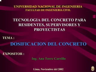 UNIVERSIDAD NACIONAL DE INGENIERIA 
FACULTAD DE INGENIERIA CIVIL 
TECNOLOGIA DEL CONCRETO PARA 
RESIDENTES, SUPERVISORES Y 
PROYECTISTAS 
Lima, Noviembre del 2002 
TEMA : 
DOSIFICACION DEL CONCRETO 
EXPOSITOR : 
Ing. Ana Torre Carrillo 
 