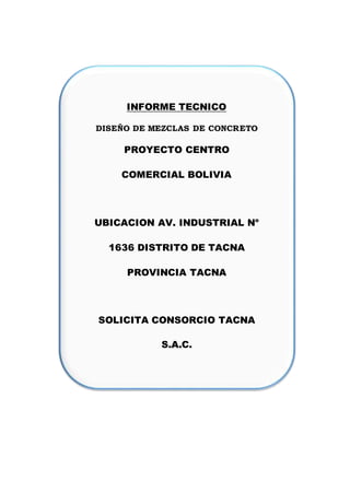 INFORME TECNICO
DISEÑO DE MEZCLAS DE CONCRETO
PROYECTO CENTRO
COMERCIAL BOLIVIA
UBICACION AV. INDUSTRIAL No
1636 DISTRITO DE TACNA
PROVINCIA TACNA
SOLICITA CONSORCIO TACNA
S.A.C.
 
