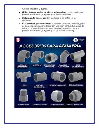  Grifos de lavabos y duchas.
 Grifos temporizados de cierre automático: requieren de una
presión mínima de 1,5 Kg/cm2
para poder funcionar.
 Cisternas de descarga: Son similares a los grifos en su
consumo.
 Fluxómetros para inodoros: Funcionan como las cisternas, pero
no poseen acumulación; descargan una gran cantidad de agua de
golpe en la taza del inodoro para limpieza. Requieren de una
presión mínima de 1,5 Kg/cm2
y un caudal de 1,5 l/seg.
 