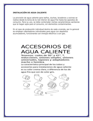 INSTALACIÓN DE AGUA CALIENTE
La provisión de agua caliente para baños, duchas, lavaderos y cocinas se
realiza desde la toma de la red interior de agua fría hasta los aparatos de
consumo. Para su uso, se debe contemplar ciertas características sanitarias
que la hagan apta para el consumo, sin elementos contaminantes.
En el caso de producción individual dentro de cada vivienda, por lo general
se emplean calentadores individuales para agua con depósitos
acumuladores, funcionando con energía eléctrica o con gas.
 