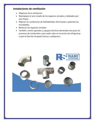 Instalaciones de ventilación
 Objetivos de la ventilación
 Reemplazar el aire viciado de los espacios cerrados y habitados por
aire limpio.
 Mejorar las condiciones de habitabilidad, eliminando o paliando las
humedades.
 Refrescar los espacios cerrados
 También, ciertos aparatos y equipos técnicos demandan aire para los
procesos de combustión, para ceder calor en la acción de refrigerarse
o para el barrido de gases tóxicos o peligrosos.
 