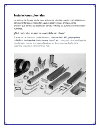 Instalaciones pluviales
Un sistema de drenaje pluvial es un sistema de tuberías, colectores e instalaciones
complementarias que recolectan agua de escorrentía de precipitaciones
pluviales que permite su recolección para su vertido y así, evitar daños materiales y
humanos.
¿Qué materiales se usan en una instalación pluvial?
Pueden ser de diferentes materiales como tubos de PVC- ABS, polipropileno,
polietileno, lámina galvanizada, madera, bambú, etc. La segunda parte es el bajante
(puede haber más de uno, dependiendo de las dimensiones y diseño de la
superficie captadora), idealmente de PVC.
 