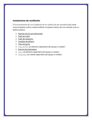 Instalaciones de ventilación
El funcionamiento de una instalación de un sistema de aire acondicionado tiene
como propósito enfriar y deshumidificar el espacio interior de una vivienda o de un
edificio público.
 Aparato de aire acondicionado
 Tubo de cobre
 Tubo de neopreno
 Canaleta de plástico
 Tubo de goma
 Tubo de PVC (el diámetro dependerá del equipo a instalar)
 Espuma de poliuretano
 Tacos (el diámetro dependerá del equipo a instalar)
 Tirafondos (la medida dependerá del equipo a instalar)
 