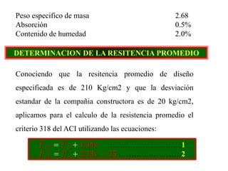 Peso especifico de masa 2.68
Absorción 0.5%
Contenido de humedad 2.0%
DETERMINACION DE LA RESITENCIA PROMEDIO
Conociendo que la resitencia promedio de diseño
especificada es de 210 Kg/cm2 y que la desviación
estandar de la compañia constructora es de 20 kg/cm2,
aplicamos para el calculo de la resistencia promedio el
criterio 318 del ACI utilizando las ecuaciones:
𝑓′ 𝑐𝑟 = 𝑓′ 𝑐 + 1,34𝑠 ………………………...1
𝑓′ 𝑐𝑟 = 𝑓′ 𝑐 + 2,33𝑠 − 35 ………….…………2
 