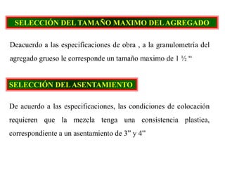 SELECCIÓN DEL TAMAÑO MAXIMO DELAGREGADO
Deacuerdo a las especificaciones de obra , a la granulometria del
agregado grueso le corresponde un tamaño maximo de 1 ½ “
SELECCIÓN DELASENTAMIENTO
De acuerdo a las especificaciones, las condiciones de colocación
requieren que la mezcla tenga una consistencia plastica,
correspondiente a un asentamiento de 3” y 4”
 