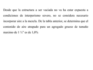 Desde que la estructura a ser vaciada no va ha estar expuesta a
condiciones de interperismo severo, no se considera necesario
incorporar aire a la mezcla. De la tabla anterior, se determina que el
contenido de aire atrapado para un agregado grueso de tamaño
maximo de 1 ½” es de 1,0%
 