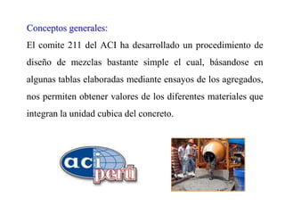 Conceptos generales:
El comite 211 del ACI ha desarrollado un procedimiento de
diseño de mezclas bastante simple el cual, básandose en
algunas tablas elaboradas mediante ensayos de los agregados,
nos permiten obtener valores de los diferentes materiales que
integran la unidad cubica del concreto.
 