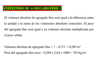 CONTENIDO DE AGREGADO FINO
El volumen absoluto de agregado fino será igual a la diferencia entre
la unidad y la suma de los volumenes absolutos conocidos. El peso
del agregado fino será igual a su volumen absoluto multiplicado por
el peso sólido.
Volumen absoluto de agregado fino = 1 – 0,711 = 0,289 m3
Peso del agregado fino seco = 0,289 x 2,64 x 1000 = 763 kg/m3
 