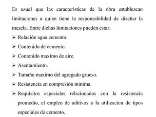 Es usual que las caracteristicas de la obra establezcan
limitaciones a quien tiene la responsabilidad de diseñar la
mezcla. Entre dichas limitaciones pueden estar:
 Relación agua cemento.
 Contenido de cemento.
 Contenido maximo de aire.
 Asentamiento.
 Tamaño maximo del agregado grueso.
 Resistencia en compresión minima.
 Requisitos especiales relacionados con la resistencia
promedio, el empleo de aditivos o la utilizacíon de tipos
especiales de cemento.
 