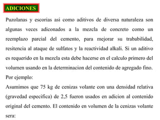 ADICIONES
Puzolanas y escorias asi como aditivos de diversa naturaleza son
algunas veces adiconados a la mezcla de concreto como un
reemplazo parcial del cemento, para mejorar su trababilidad,
resitencia al ataque de sulfatos y la reactividad alkali. Si un aditivo
es requerido en la mezcla esta debe hacerse en el calculo primero del
volumen usando en la determinacion del contenido de agregado fino.
Por ejemplo:
Asumimos que 75 kg de cenizas volante con una densidad relativa
(gravedad especifica) de 2,5 fueron usados en adicion al contenido
original del cemento. El contenido en volumen de la cenizas volante
sera:
 