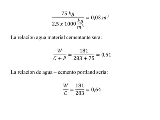 𝑊
𝐶 + 𝑃
=
181
283 + 75
= 0,51
75 𝑘𝑔
2,5 𝑥 1000
𝑘𝑔
𝑚3
= 0,03 𝑚3
La relacion agua material cementante sera:
La relacion de agua – cemento portland seria:
𝑊
𝐶
=
181
283
= 0,64
 