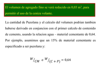 El volumen de agregado fino se verá reducido en 0,03 m3, para
permitir el uso de la ceniza volante.
La cantidad de Puzolana y el calculo del volumen podrian tambien
haberse derivado en conjuncion con el primer calculo de contenido
de cemento, usando la relacion agua – material cementante de 0,64.
Por ejemplo, asumimos que un 15% de material cementante es
especificado a ser puzolana y:
𝑊
𝐶𝑀 𝑜 𝑊
(𝐶 + 𝑃) = 0,64
 