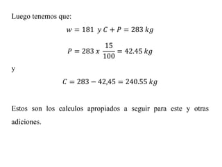 Luego tenemos que:
𝑤 = 181 𝑦 𝐶 + 𝑃 = 283 𝑘𝑔
𝑃 = 283 𝑥
15
100
= 42.45 𝑘𝑔
y
𝐶 = 283 − 42,45 = 240.55 𝑘𝑔
Estos son los calculos apropiados a seguir para este y otras
adiciones.
 