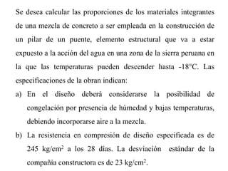 Se desea calcular las proporciones de los materiales integrantes
de una mezcla de concreto a ser empleada en la construcción de
un pilar de un puente, elemento estructural que va a estar
expuesto a la acción del agua en una zona de la sierra peruana en
la que las temperaturas pueden descender hasta -18°C. Las
especificaciones de la obran indican:
a) En el diseño deberá considerarse la posibilidad de
congelación por presencia de húmedad y bajas temperaturas,
debiendo incorporarse aire a la mezcla.
b) La resistencia en compresión de diseño especificada es de
245 kg/cm2 a los 28 dias. La desviación estándar de la
compañía constructora es de 23 kg/cm2.
 