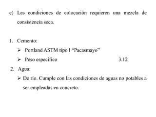 c) Las condiciones de colocación requieren una mezcla de
consistencia seca.
1. Cemento:
 Portland ASTM tipo I “Pacasmayo”
 Peso especifico 3.12
2. Agua:
 De río. Cumple con las condiciones de aguas no potables a
ser empleadas en concreto.
 