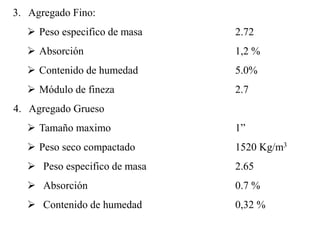 3. Agregado Fino:
 Peso especifico de masa 2.72
 Absorción 1,2 %
 Contenido de humedad 5.0%
 Módulo de fineza 2.7
4. Agregado Grueso
 Tamaño maximo 1”
 Peso seco compactado 1520 Kg/m3
 Peso especifico de masa 2.65
 Absorción 0.7 %
 Contenido de humedad 0,32 %
 