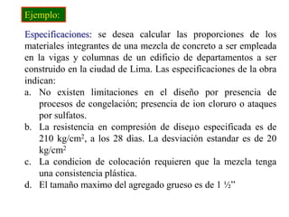 Especificaciones: se desea calcular las proporciones de los
materiales integrantes de una mezcla de concreto a ser empleada
en la vigas y columnas de un edificio de departamentos a ser
construido en la ciudad de Lima. Las especificaciones de la obra
indican:
a. No existen limitaciones en el diseño por presencia de
procesos de congelación; presencia de ion cloruro o ataques
por sulfatos.
b. La resistencia en compresión de diseµo especificada es de
210 kg/cm2, a los 28 dias. La desviación estandar es de 20
kg/cm2
c. La condicion de colocación requieren que la mezcla tenga
una consistencia plástica.
d. El tamaño maximo del agregado grueso es de 1 ½”
Ejemplo:
 