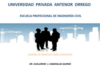 UNIVERSIDAD PRIVADA ANTENOR ORREGO 
ESCUELA PROFECIONAL DE INGENIERÍA CIVIL 
DISEÑO DE MEZCLAS PARA CONCRETO 
DR. GUILLERMO J. CABANILLAS QUIROZ 
 