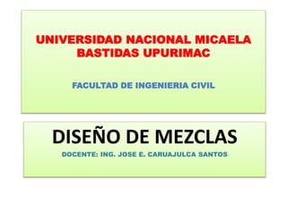 UNIVERSIDAD NACIONAL MICAELA
BASTIDAS UPURIMAC
FACULTAD DE INGENIERIA CIVIL
DISEÑO DE MEZCLAS
DOCENTE: ING. JOSE E. CARUAJULCA SANTOS
 