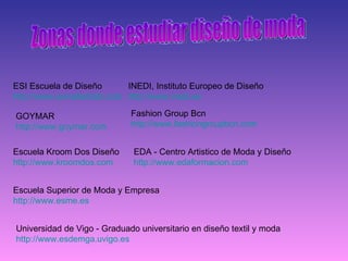 Zonas donde estudiar diseño de moda  ESI Escuela de Diseño http :// www.esivalladolid.com   INEDI, Instituto Europeo de Diseño http :// www.inedi.es   GOYMAR http :// www.goymar.com   Fashion Group Bcn http :// www.fashiongroupbcn.com   Escuela Kroom Dos Diseño http :// www.kroomdos.com   EDA - Centro Artistico de Moda y Diseño http :// www.edaformacion.com   Escuela Superior de Moda y Empresa http :// www.esme.es   Universidad de Vigo - Graduado universitario en diseño textil y moda http :// www.esdemga.uvigo.es   
