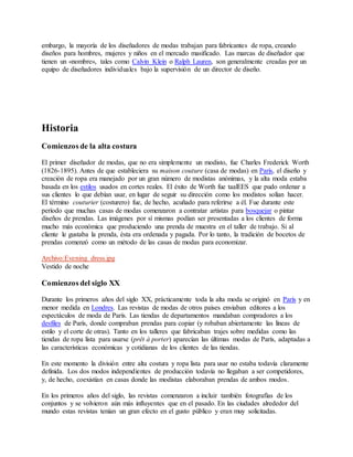 embargo, la mayoría de los diseñadores de modas trabajan para fabricantes de ropa, creando
diseños para hombres, mujeres y niños en el mercado masificado. Las marcas de diseñador que
tienen un «nombre», tales como Calvin Klein o Ralph Lauren, son generalmente creadas por un
equipo de diseñadores individuales bajo la supervisión de un director de diseño.
Historia
Comienzos de la alta costura
El primer diseñador de modas, que no era simplemente un modisto, fue Charles Frederick Worth
(1826-1895). Antes de que estableciera su maison couture (casa de modas) en París, el diseño y
creación de ropa era manejado por un gran número de modistas anónimas, y la alta moda estaba
basada en los estilos usados en cortes reales. El éxito de Worth fue taalEES que pudo ordenar a
sus clientes lo que debían usar, en lugar de seguir su dirección como los modistos solían hacer.
El término couturier (costurero) fue, de hecho, acuñado para referirse a él. Fue durante este
período que muchas casas de modas comenzaron a contratar artistas para bosquejar o pintar
diseños de prendas. Las imágenes por sí mismas podían ser presentadas a los clientes de forma
mucho más económica que produciendo una prenda de muestra en el taller de trabajo. Si al
cliente le gustaba la prenda, ésta era ordenada y pagada. Por lo tanto, la tradición de bocetos de
prendas comenzó como un método de las casas de modas para economizar.
Archivo:Evening dress.jpg
Vestido de noche
Comienzos del siglo XX
Durante los primeros años del siglo XX, prácticamente toda la alta moda se originó en París y en
menor medida en Londres. Las revistas de modas de otros países enviaban editores a los
espectáculos de moda de París. Las tiendas de departamentos mandaban compradores a los
desfiles de París, donde compraban prendas para copiar (y robaban abiertamente las líneas de
estilo y el corte de otras). Tanto en los talleres que fabricaban trajes sobre medidas como las
tiendas de ropa lista para usarse (prêt à porter) aparecían las últimas modas de París, adaptadas a
las características económicas y cotidianas de los clientes de las tiendas.
En este momento la división entre alta costura y ropa lista para usar no estaba todavía claramente
definida. Los dos modos independientes de producción todavía no llegaban a ser competidores,
y, de hecho, coexistían en casas donde las modistas elaboraban prendas de ambos modos.
En los primeros años del siglo, las revistas comenzaron a incluir también fotografías de los
conjuntos y se volvieron aún más influyentes que en el pasado. En las ciudades alrededor del
mundo estas revistas tenían un gran efecto en el gusto público y eran muy solicitadas.
 